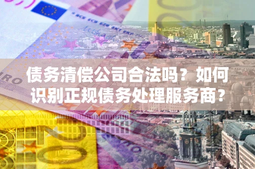 武汉债务清偿公司合法吗？如何识别正规债务处理服务商？