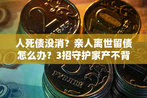 武汉人死债没消？亲人离世留债怎么办？3招守护家产不背锅
