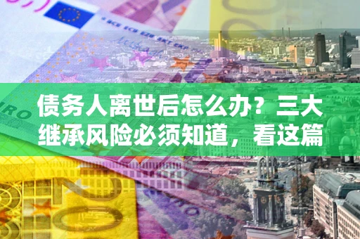 武汉债务人离世后怎么办？三大继承风险必须知道，看这篇就够了