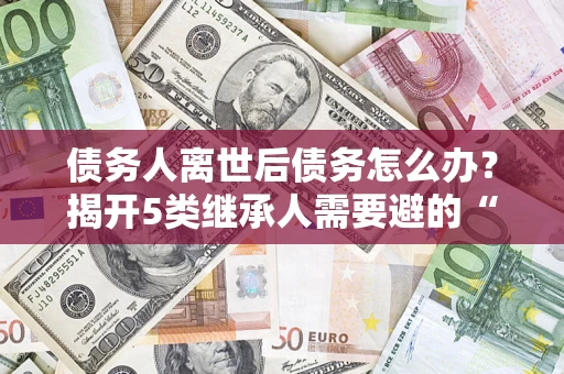 武汉债务人离世后债务怎么办？揭开5类继承人需要避的“坑”