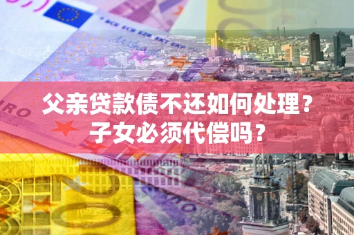 武汉父亲贷款债不还如何处理？子女必须代偿吗？
